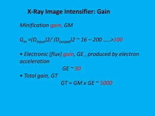 X-Ray Image Intensifier: Gain
Minification gain, GM
Gm =(Dinput)2/ (Doutput)2 ~ 16 – 200 …..>100
• Electronic (flux) gain, GE , produced by electron
acceleration
GE ~ 50
• Total gain, GT
GT = GM x GE ~ 5000
 