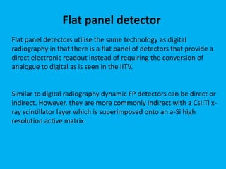 Flat panel detectors utilise the same technology as digital
radiography in that there is a flat panel of detectors that provide a
direct electronic readout instead of requiring the conversion of
analogue to digital as is seen in the IITV.
Similar to digital radiography dynamic FP detectors can be direct or
indirect. However, they are more commonly indirect with a CsI:Tl x-
ray scintillator layer which is superimposed onto an a-Si high
resolution active matrix.
Flat panel detector
 