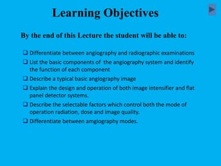  Differentiate between angiography and radiographic examinations
 List the basic components of the angiography system and identify
the function of each component
 Describe a typical basic angiography image
 Explain the design and operation of both image intensifier and flat
panel detector systems.
 Describe the selectable factors which control both the mode of
operation radiation, dose and image quality.
 Differentiate between amgiography modes.
By the end of this Lecture the student will be able to:
Learning Objectives
 
