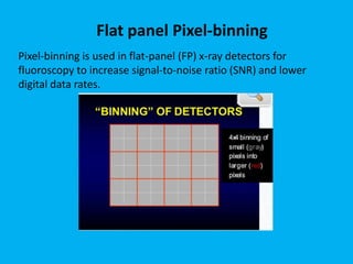 Pixel-binning is used in flat-panel (FP) x-ray detectors for
fluoroscopy to increase signal-to-noise ratio (SNR) and lower
digital data rates.
Flat panel Pixel-binning
 
