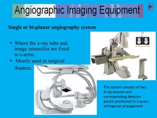  Where the x-ray tube and
image intensifier are fixed
to c-arms.
 Mostly used in surgical
theatres.
Single or bi-planar angiography system
The system consists of two
X-ray sources and
corresponding detector
panels positioned in a quasi-
orthogonal arrangement
 
