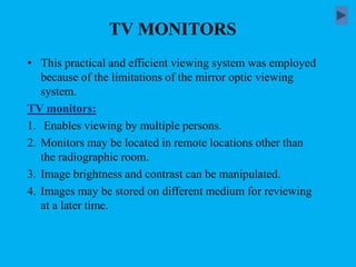 TV MONITORS
• This practical and efficient viewing system was employed
because of the limitations of the mirror optic viewing
system.
TV monitors:
1. Enables viewing by multiple persons.
2. Monitors may be located in remote locations other than
the radiographic room.
3. Image brightness and contrast can be manipulated.
4. Images may be stored on different medium for reviewing
at a later time.
 