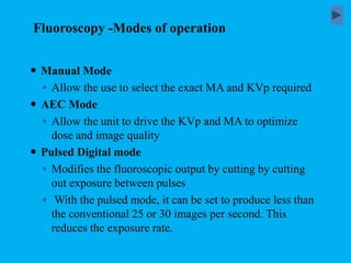  Manual Mode
◦ Allow the use to select the exact MA and KVp required
 AEC Mode
◦ Allow the unit to drive the KVp and MA to optimize
dose and image quality
 Pulsed Digital mode
◦ Modifies the fluoroscopic output by cutting by cutting
out exposure between pulses
◦ With the pulsed mode, it can be set to produce less than
the conventional 25 or 30 images per second. This
reduces the exposure rate.
Fluoroscopy -Modes of operation
 