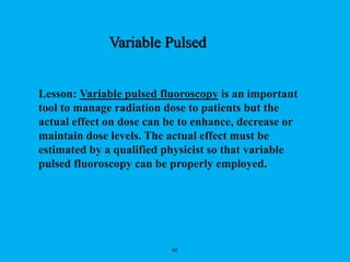 62
Lesson: Variable pulsed fluoroscopy is an important
tool to manage radiation dose to patients but the
actual effect on dose can be to enhance, decrease or
maintain dose levels. The actual effect must be
estimated by a qualified physicist so that variable
pulsed fluoroscopy can be properly employed.
Variable Pulsed
 
