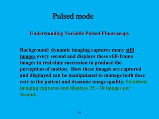 63
Understanding Variable Pulsed Fluoroscopy
Background: dynamic imaging captures many still
images every second and displays these still-frame
images in real-time succession to produce the
perception of motion. How these images are captured
and displayed can be manipulated to manage both dose
rate to the patient and dynamic image quality. Standard
imaging captures and displays 25 - 30 images per
second.
Pulsed mode
 