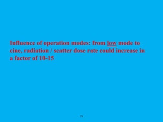 73
Influence of operation modes: from low mode to
cine, radiation / scatter dose rate could increase in
a factor of 10-15
 