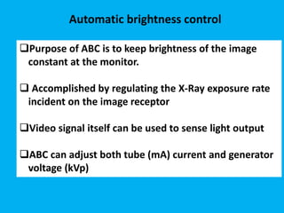 Automatic brightness control
Purpose of ABC is to keep brightness of the image
constant at the monitor.
 Accomplished by regulating the X-Ray exposure rate
incident on the image receptor
Video signal itself can be used to sense light output
ABC can adjust both tube (mA) current and generator
voltage (kVp)
 