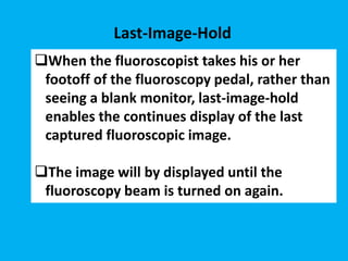 When the fluoroscopist takes his or her
footoff of the fluoroscopy pedal, rather than
seeing a blank monitor, last-image-hold
enables the continues display of the last
captured fluoroscopic image.
The image will by displayed until the
fluoroscopy beam is turned on again.
Last-Image-Hold
 