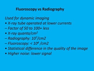 Used for dynamic imaging
• X-ray tube operated at lower currents
– Factor of 50 to 100+ less
• X-ray quanta/cm2
– Radiography: 107/cm2
– Fluoroscopy: < 104 /cm2
• Statistical difference in the quality of the image
• Higher noise: lower signal
Fluoroscopy vs Radiography
 