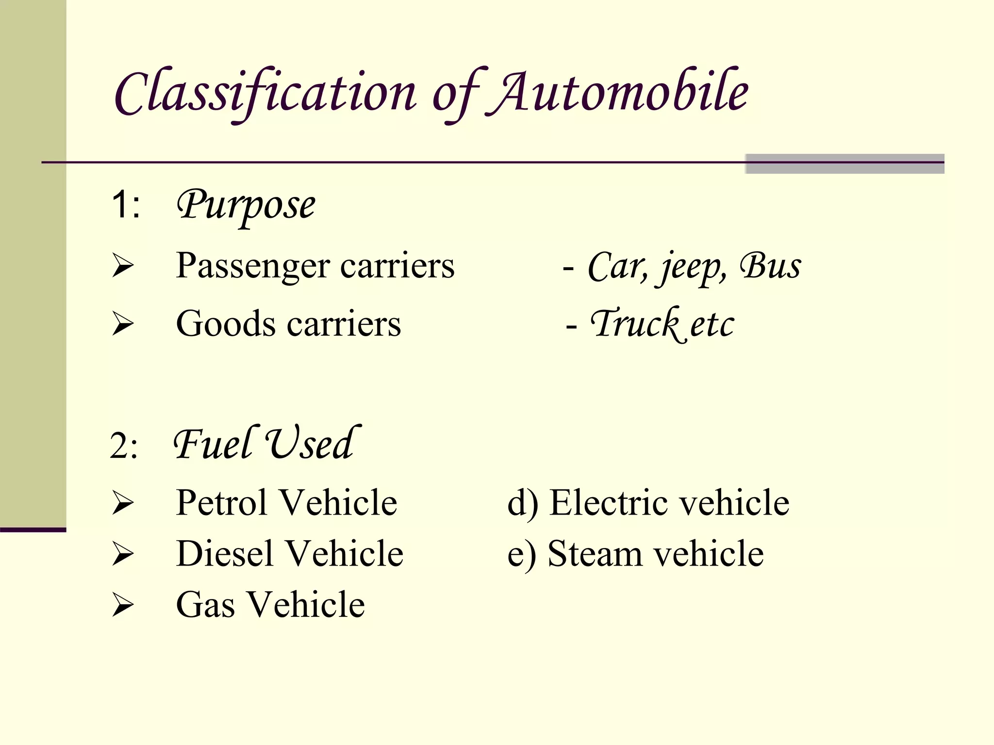 Classification of Automobile
1: Purpose
 Passenger carriers - Car, jeep, Bus
 Goods carriers - Truck etc
2: Fuel Used
 Petrol Vehicle d) Electric vehicle
 Diesel Vehicle e) Steam vehicle
 Gas Vehicle
 