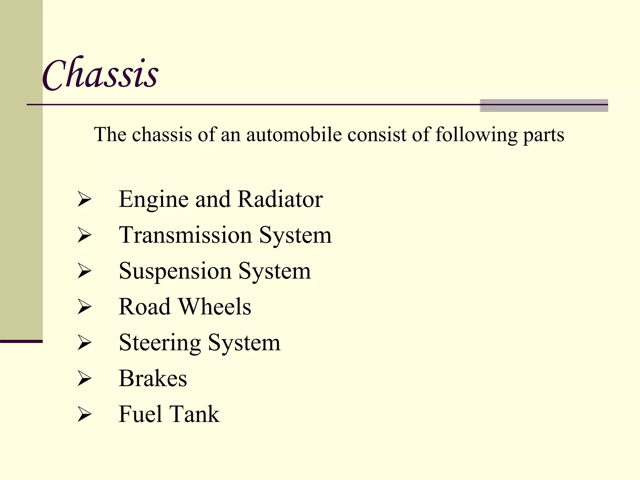 Chassis
The chassis of an automobile consist of following parts
 Engine and Radiator
 Transmission System
 Suspension System
 Road Wheels
 Steering System
 Brakes
 Fuel Tank
 