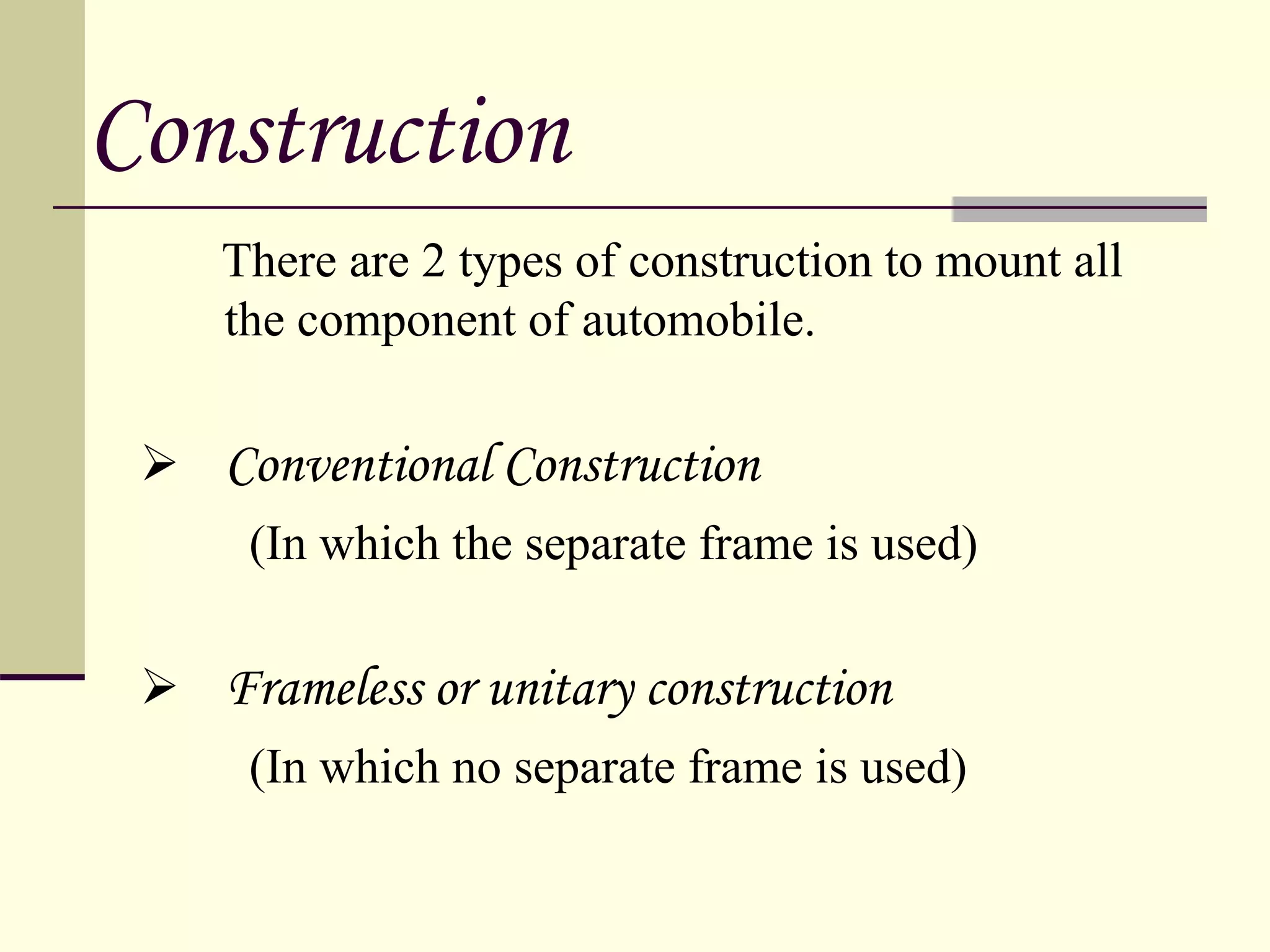 There are 2 types of construction to mount all
the component of automobile.
 Conventional Construction
(In which the separate frame is used)
 Frameless or unitary construction
(In which no separate frame is used)
1`
Construction
 
