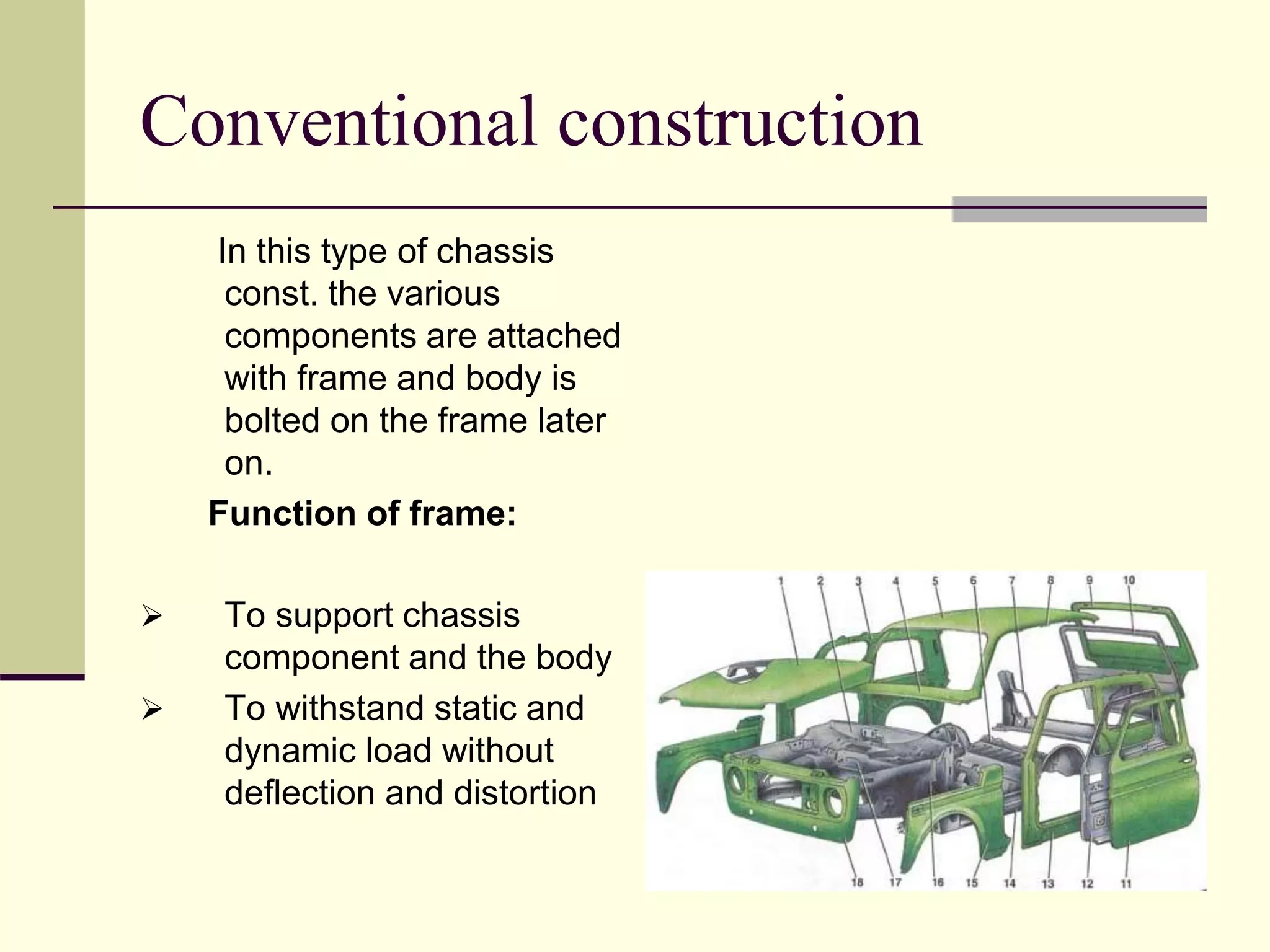 Conventional construction
In this type of chassis
const. the various
components are attached
with frame and body is
bolted on the frame later
on.
Function of frame:
 To support chassis
component and the body
 To withstand static and
dynamic load without
deflection and distortion
 