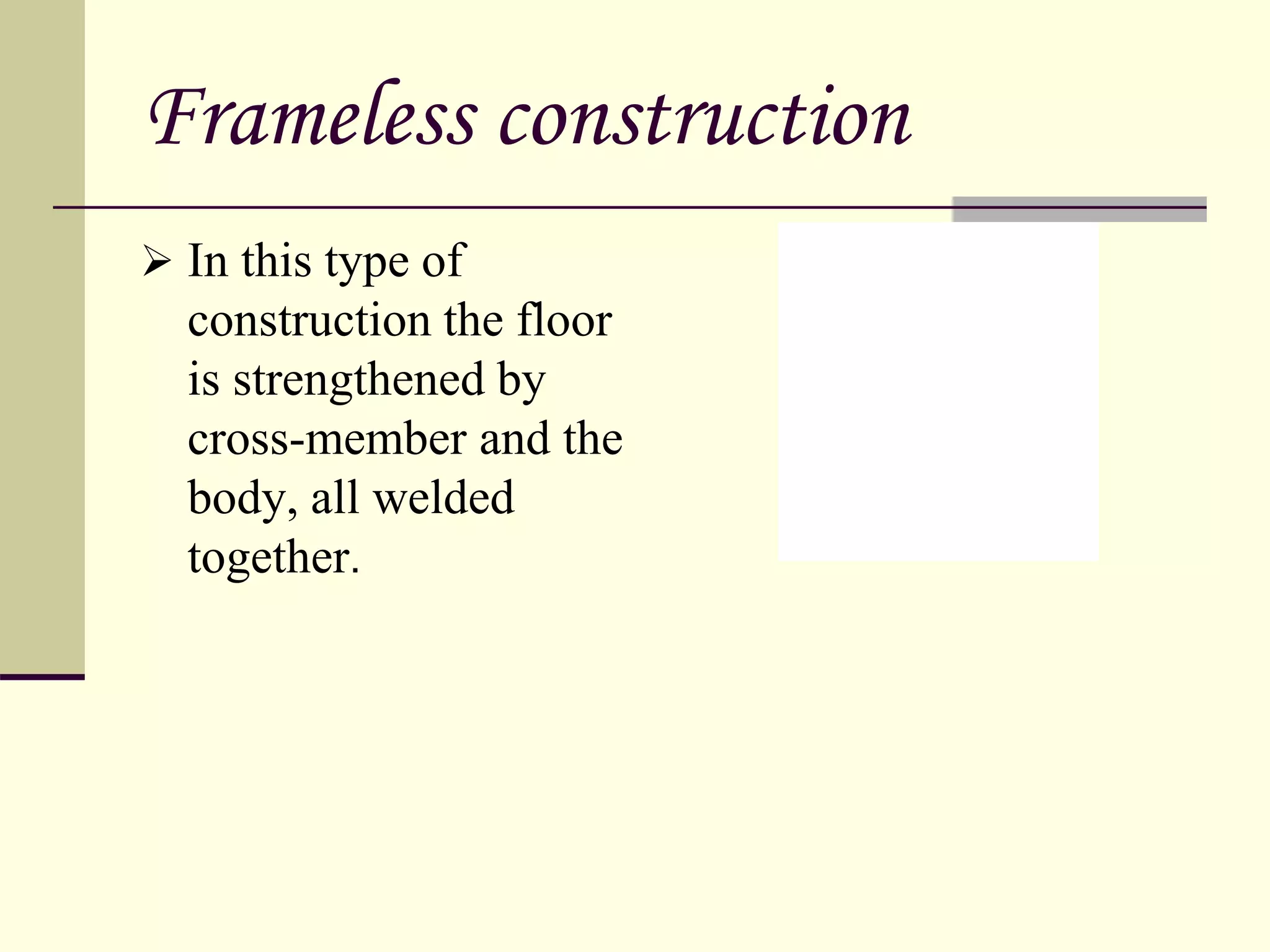 Frameless construction
 In this type of
construction the floor
is strengthened by
cross-member and the
body, all welded
together.
 