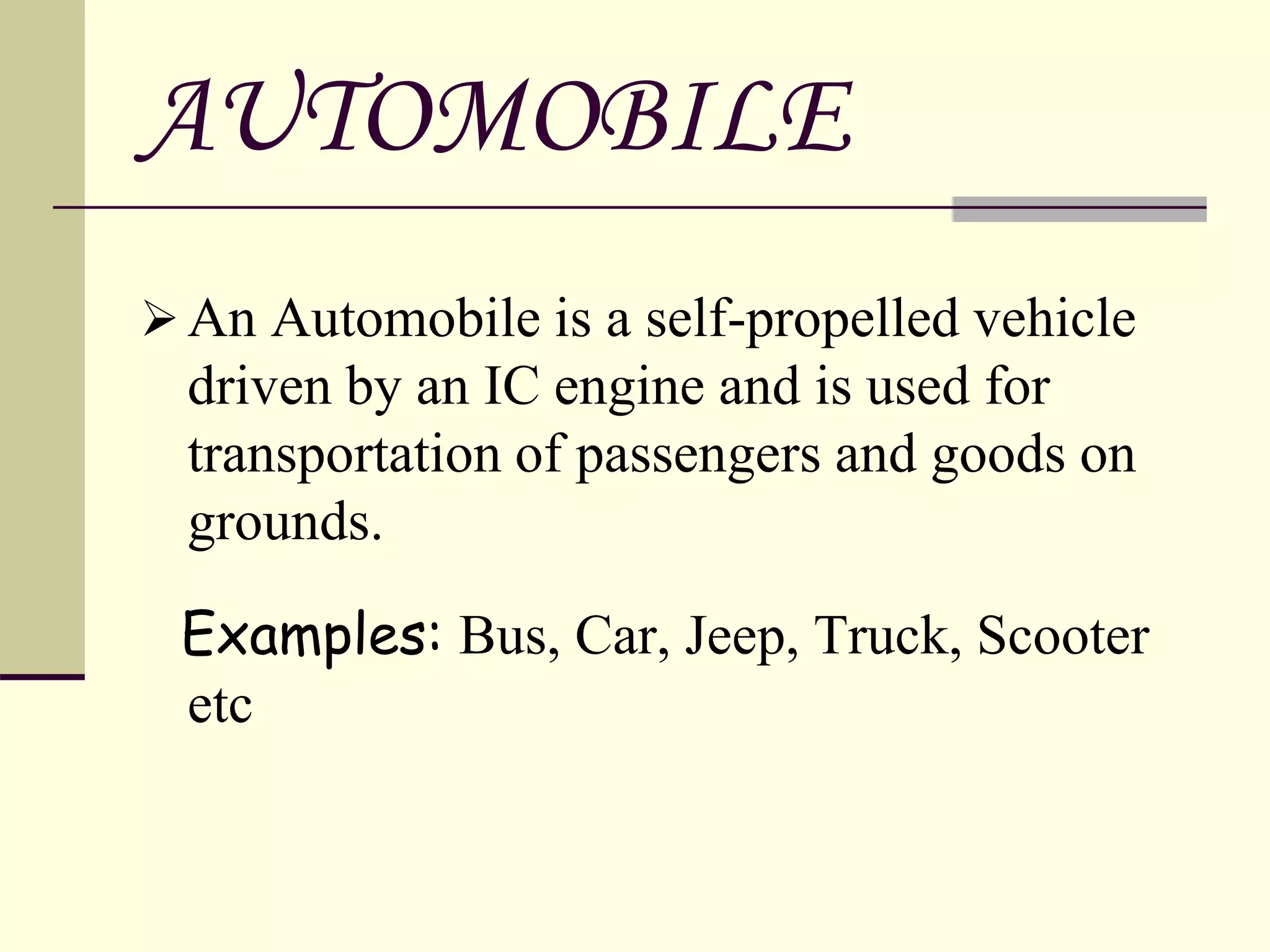 AUTOMOBILE
An Automobile is a self-propelled vehicle
driven by an IC engine and is used for
transportation of passengers and goods on
grounds.
Examples: Bus, Car, Jeep, Truck, Scooter
etc
 