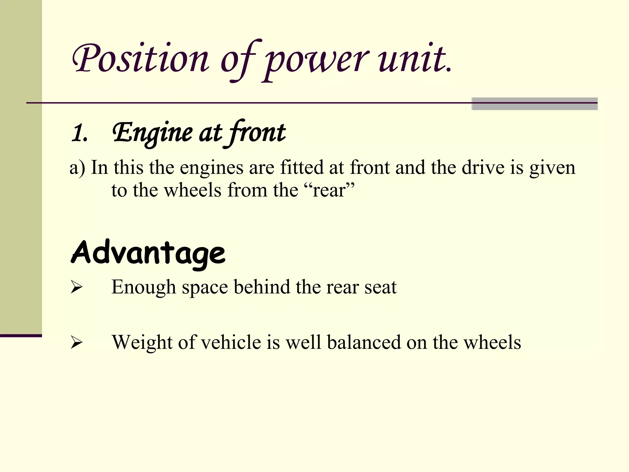 Position of power unit.
1. Engine at front
a) In this the engines are fitted at front and the drive is given
to the wheels from the “rear”
Advantage
 Enough space behind the rear seat
 Weight of vehicle is well balanced on the wheels
 