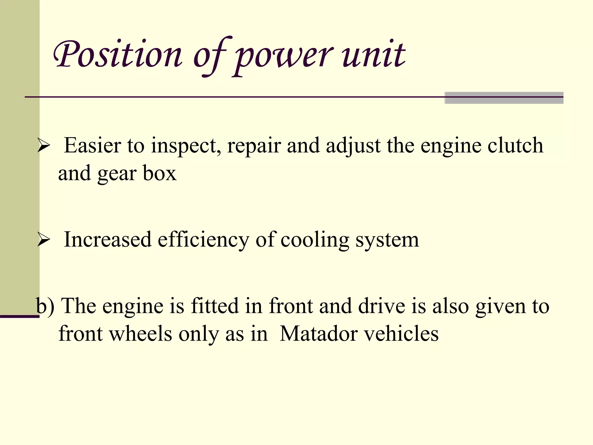  Easier to inspect, repair and adjust the engine clutch
and gear box
 Increased efficiency of cooling system
b) The engine is fitted in front and drive is also given to
front wheels only as in Matador vehicles
Position of power unit
 