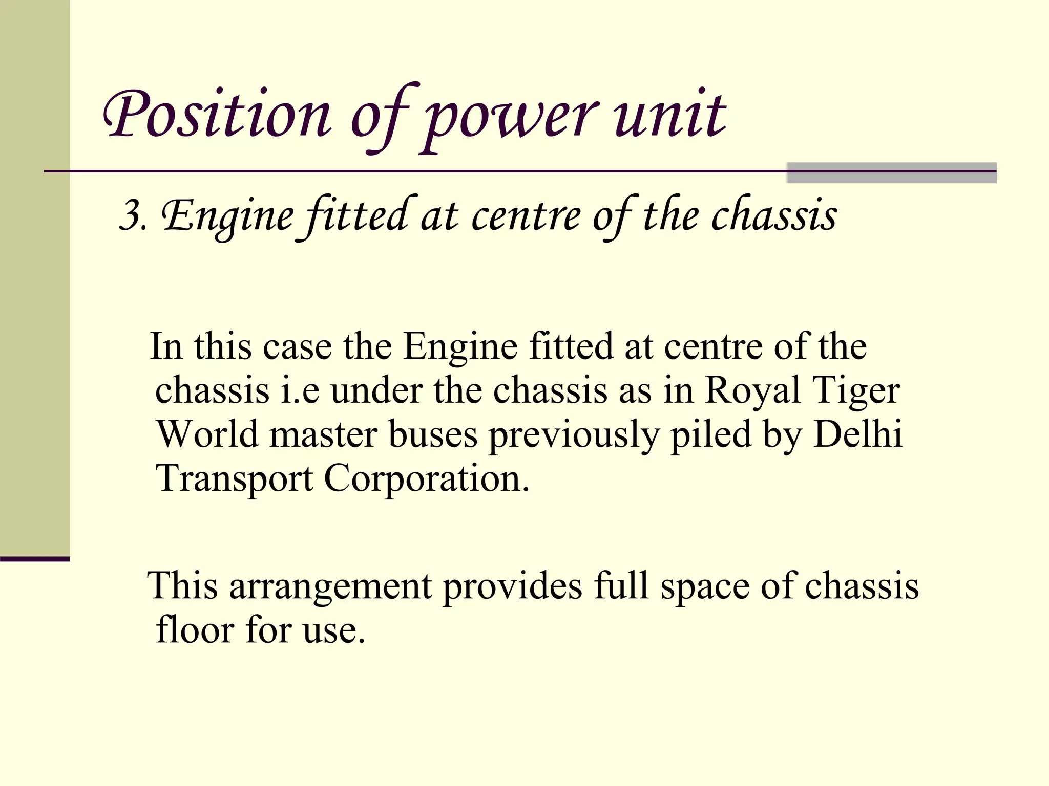 Position of power unit
3. Engine fitted at centre of the chassis
In this case the Engine fitted at centre of the
chassis i.e under the chassis as in Royal Tiger
World master buses previously piled by Delhi
Transport Corporation.
This arrangement provides full space of chassis
floor for use.
 