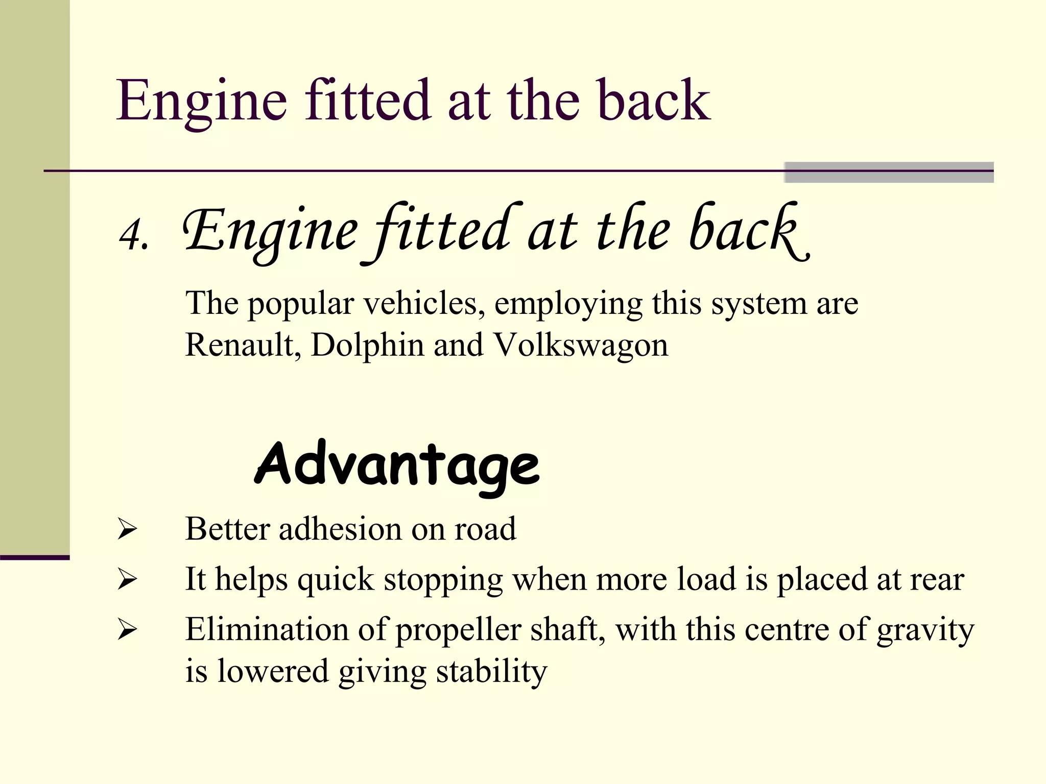Engine fitted at the back
4. Engine fitted at the back
The popular vehicles, employing this system are
Renault, Dolphin and Volkswagon
Advantage
 Better adhesion on road
 It helps quick stopping when more load is placed at rear
 Elimination of propeller shaft, with this centre of gravity
is lowered giving stability
 
