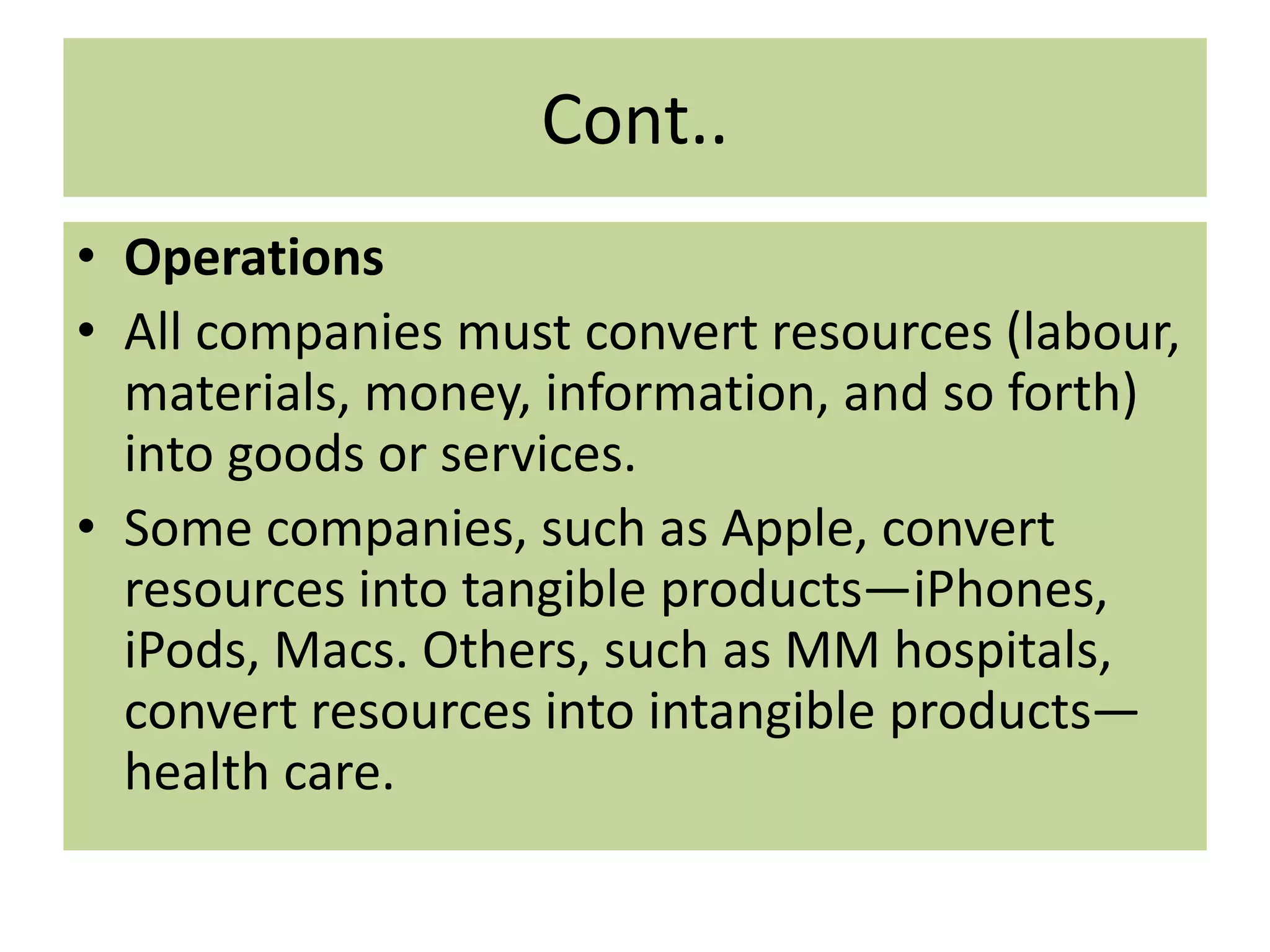 Cont..
• Operations
• All companies must convert resources (labour,
materials, money, information, and so forth)
into goods or services.
• Some companies, such as Apple, convert
resources into tangible products—iPhones,
iPods, Macs. Others, such as MM hospitals,
convert resources into intangible products—
health care.
 