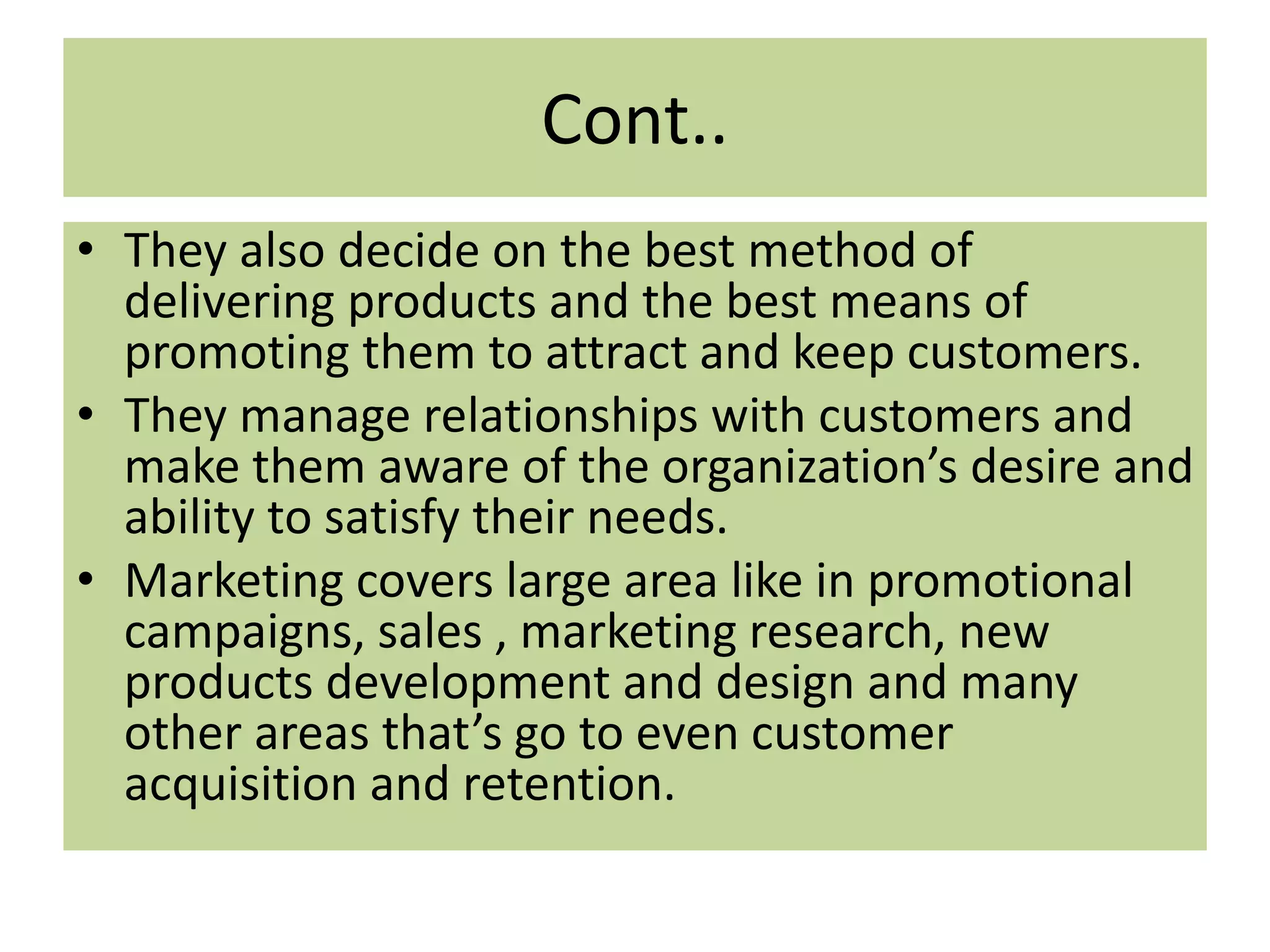 Cont..
• They also decide on the best method of
delivering products and the best means of
promoting them to attract and keep customers.
• They manage relationships with customers and
make them aware of the organization’s desire and
ability to satisfy their needs.
• Marketing covers large area like in promotional
campaigns, sales , marketing research, new
products development and design and many
other areas that’s go to even customer
acquisition and retention.
 