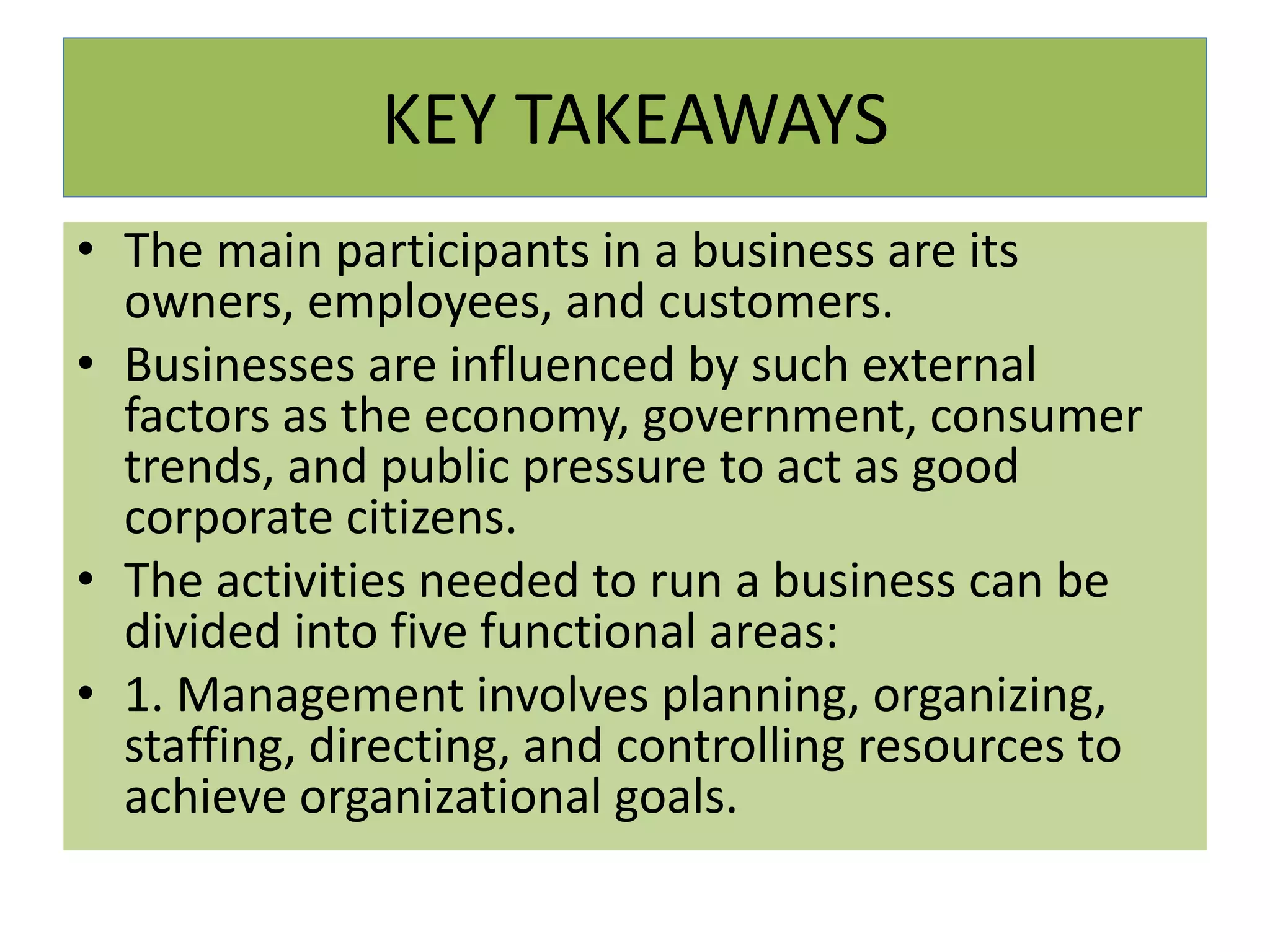 KEY TAKEAWAYS
• The main participants in a business are its
owners, employees, and customers.
• Businesses are influenced by such external
factors as the economy, government, consumer
trends, and public pressure to act as good
corporate citizens.
• The activities needed to run a business can be
divided into five functional areas:
• 1. Management involves planning, organizing,
staffing, directing, and controlling resources to
achieve organizational goals.
 