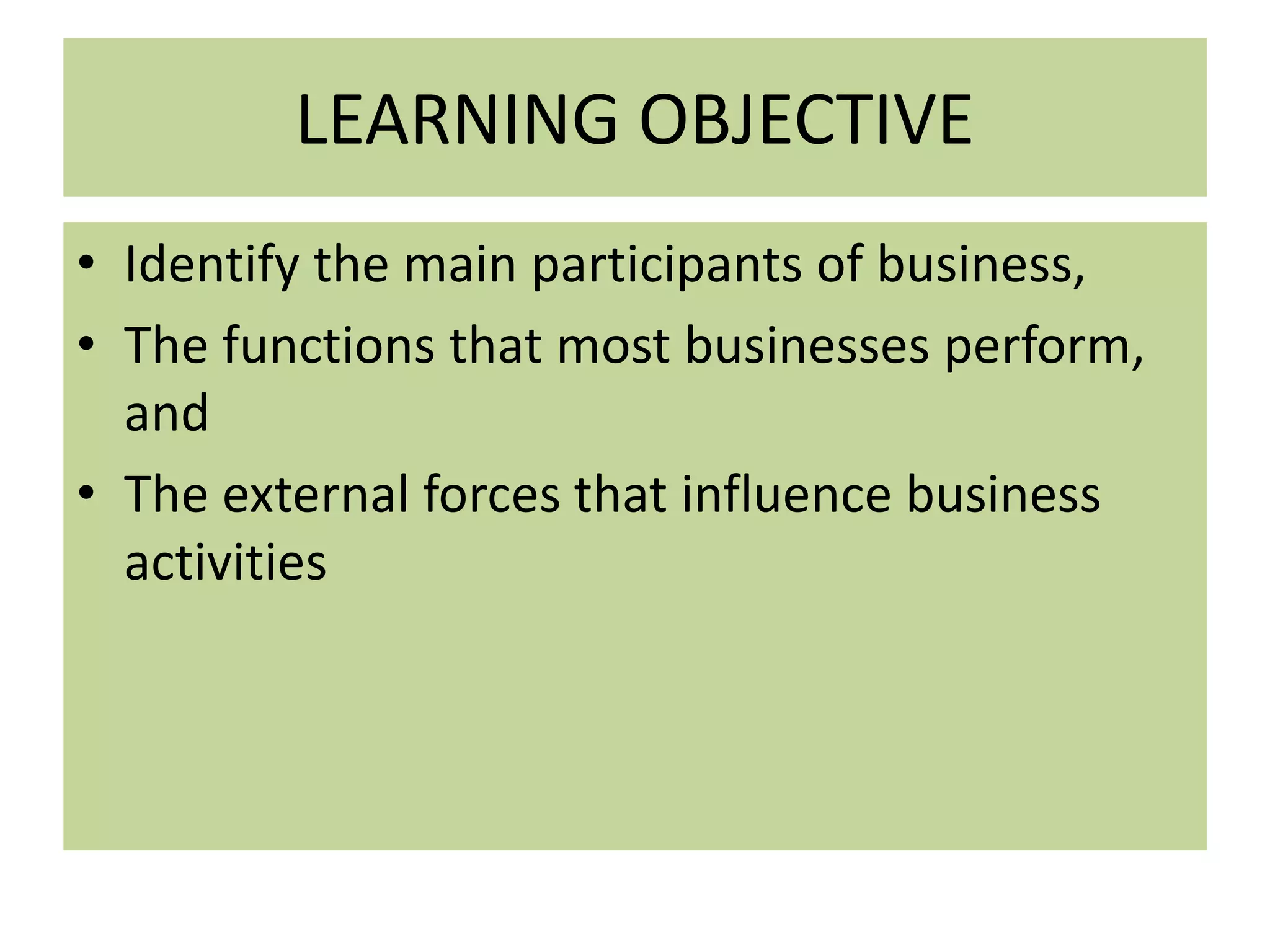 LEARNING OBJECTIVE
• Identify the main participants of business,
• The functions that most businesses perform,
and
• The external forces that influence business
activities
 