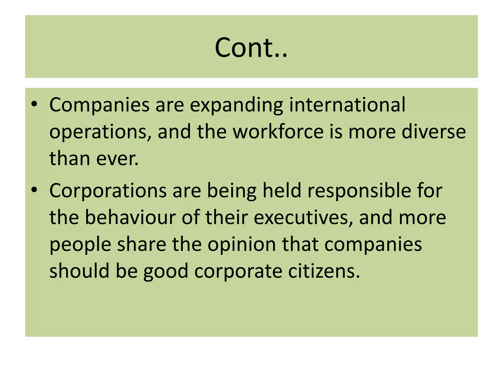 Cont..
• Companies are expanding international
operations, and the workforce is more diverse
than ever.
• Corporations are being held responsible for
the behaviour of their executives, and more
people share the opinion that companies
should be good corporate citizens.
 