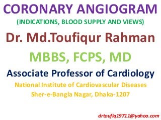 CORONARY ANGIOGRAM
(INDICATIONS, BLOOD SUPPLY AND VIEWS)
Dr. Md.Toufiqur Rahman
MBBS, FCPS, MD
Associate Professor of Cardiology
National Institute of Cardiovascular Diseases
Sher-e-Bangla Nagar, Dhaka-1207
drtoufiq19711@yahoo.com
 