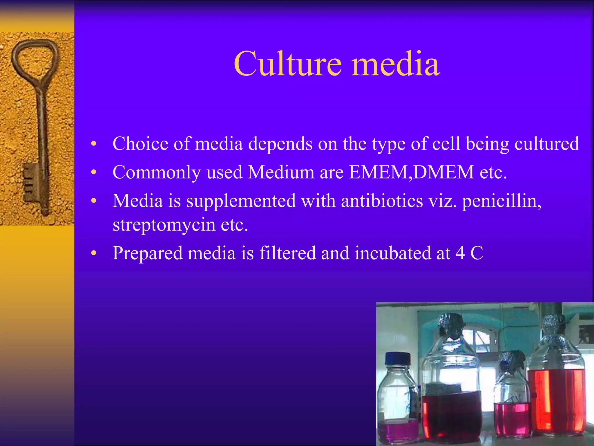 Culture media
• Choice of media depends on the type of cell being cultured
• Commonly used Medium are EMEM,DMEM etc.
• Media is supplemented with antibiotics viz. penicillin,
streptomycin etc.
• Prepared media is filtered and incubated at 4 C
 