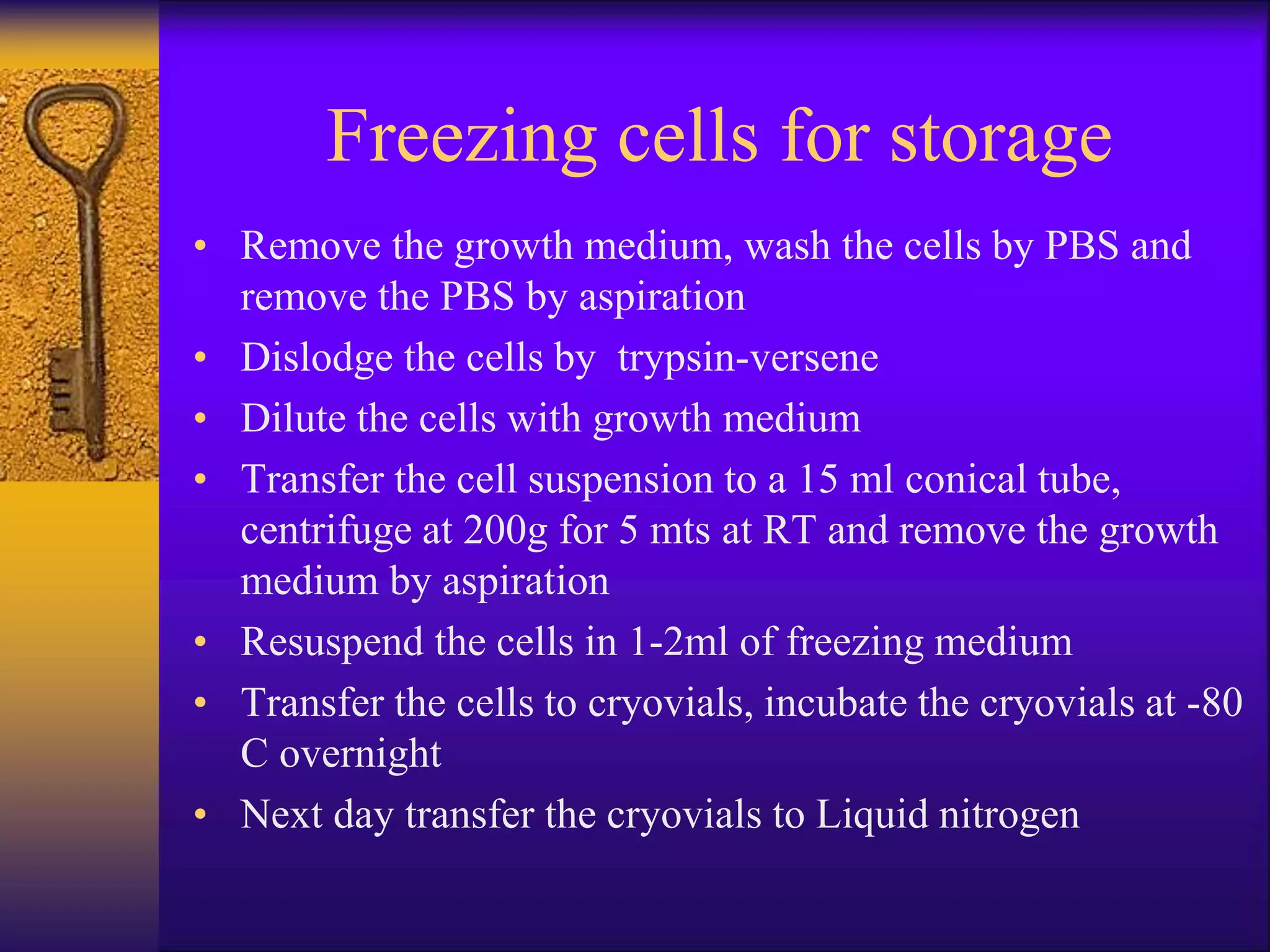 Freezing cells for storage
• Remove the growth medium, wash the cells by PBS and
remove the PBS by aspiration
• Dislodge the cells by trypsin-versene
• Dilute the cells with growth medium
• Transfer the cell suspension to a 15 ml conical tube,
centrifuge at 200g for 5 mts at RT and remove the growth
medium by aspiration
• Resuspend the cells in 1-2ml of freezing medium
• Transfer the cells to cryovials, incubate the cryovials at -80
C overnight
• Next day transfer the cryovials to Liquid nitrogen
 