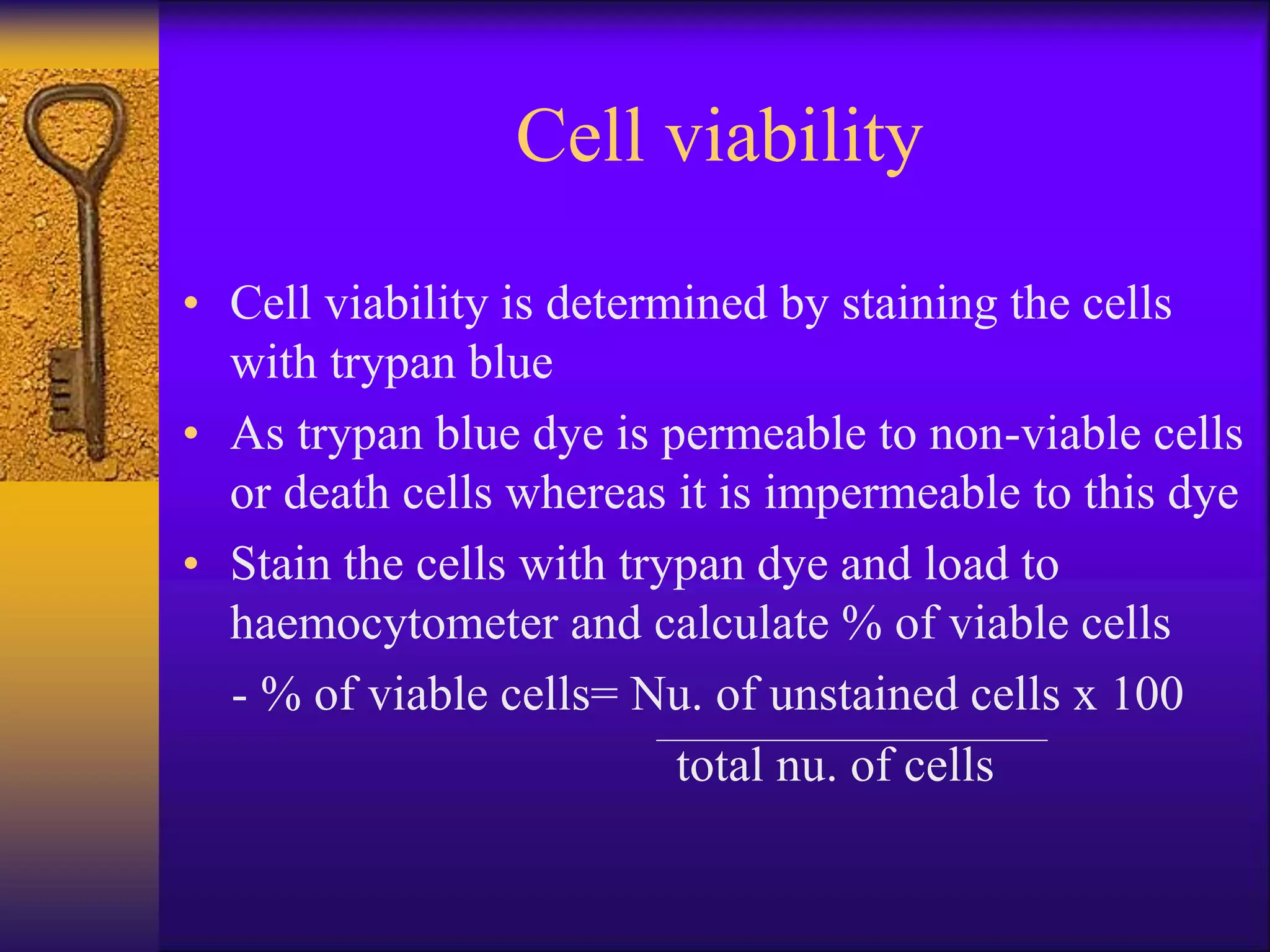 Cell viability
• Cell viability is determined by staining the cells
with trypan blue
• As trypan blue dye is permeable to non-viable cells
or death cells whereas it is impermeable to this dye
• Stain the cells with trypan dye and load to
haemocytometer and calculate % of viable cells
- % of viable cells= Nu. of unstained cells x 100
total nu. of cells
 