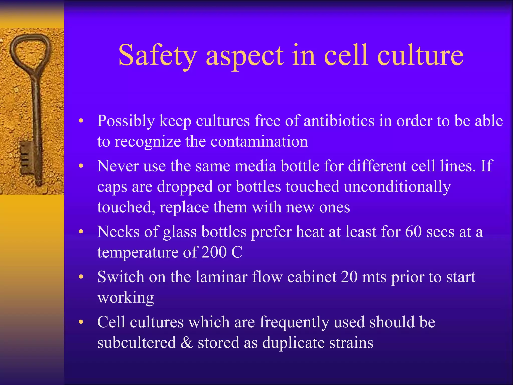 Safety aspect in cell culture
• Possibly keep cultures free of antibiotics in order to be able
to recognize the contamination
• Never use the same media bottle for different cell lines. If
caps are dropped or bottles touched unconditionally
touched, replace them with new ones
• Necks of glass bottles prefer heat at least for 60 secs at a
temperature of 200 C
• Switch on the laminar flow cabinet 20 mts prior to start
working
• Cell cultures which are frequently used should be
subcultered & stored as duplicate strains
 