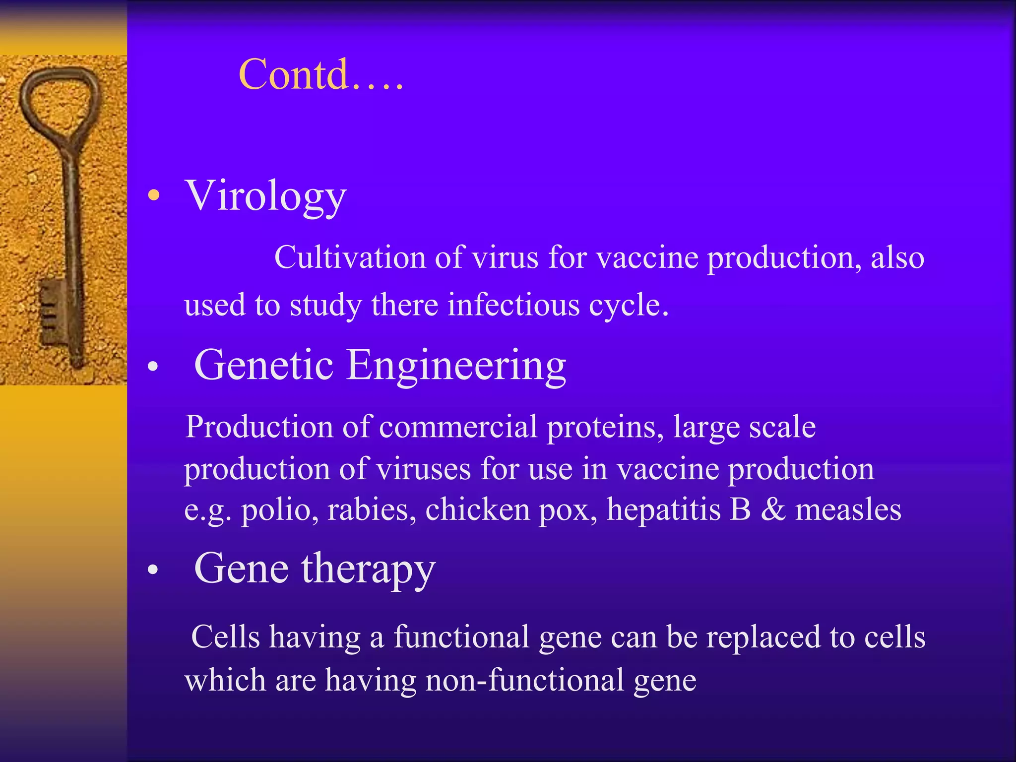 Contd….
• Virology
Cultivation of virus for vaccine production, also
used to study there infectious cycle.
• Genetic Engineering
Production of commercial proteins, large scale
production of viruses for use in vaccine production
e.g. polio, rabies, chicken pox, hepatitis B & measles
• Gene therapy
Cells having a functional gene can be replaced to cells
which are having non-functional gene
 