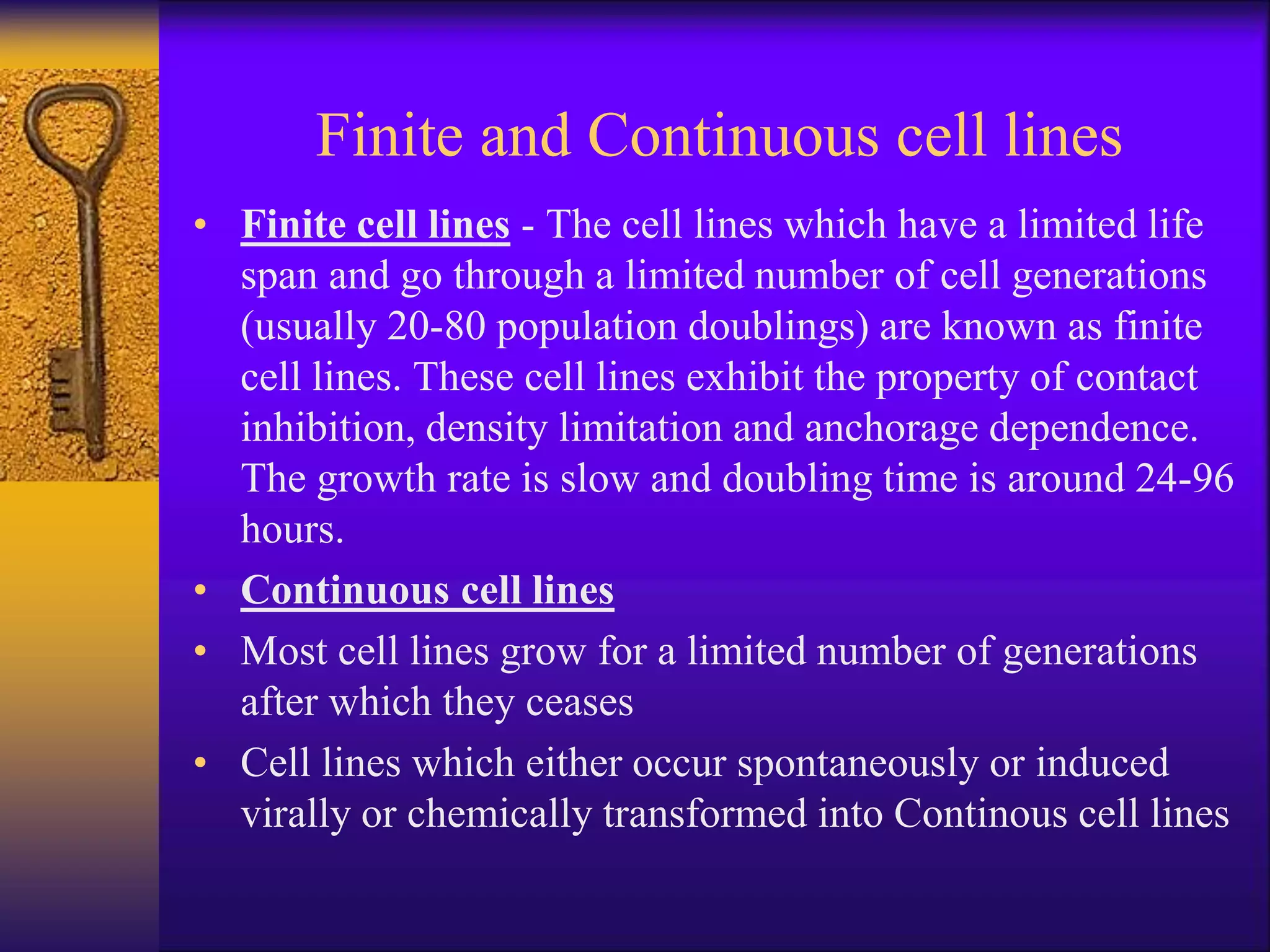 Finite and Continuous cell lines
• Finite cell lines - The cell lines which have a limited life
span and go through a limited number of cell generations
(usually 20-80 population doublings) are known as finite
cell lines. These cell lines exhibit the property of contact
inhibition, density limitation and anchorage dependence.
The growth rate is slow and doubling time is around 24-96
hours.
• Continuous cell lines
• Most cell lines grow for a limited number of generations
after which they ceases
• Cell lines which either occur spontaneously or induced
virally or chemically transformed into Continous cell lines
 