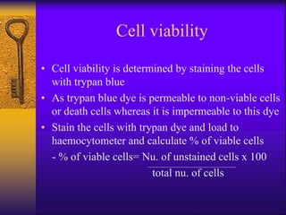 Cell viability
• Cell viability is determined by staining the cells
with trypan blue
• As trypan blue dye is permeable to non-viable cells
or death cells whereas it is impermeable to this dye
• Stain the cells with trypan dye and load to
haemocytometer and calculate % of viable cells
- % of viable cells= Nu. of unstained cells x 100
total nu. of cells
 
