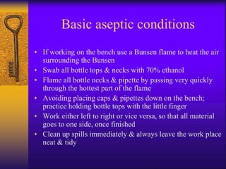 Basic aseptic conditions
• If working on the bench use a Bunsen flame to heat the air
surrounding the Bunsen
• Swab all bottle tops & necks with 70% ethanol
• Flame all bottle necks & pipette by passing very quickly
through the hottest part of the flame
• Avoiding placing caps & pipettes down on the bench;
practice holding bottle tops with the little finger
• Work either left to right or vice versa, so that all material
goes to one side, once finished
• Clean up spills immediately & always leave the work place
neat & tidy
 