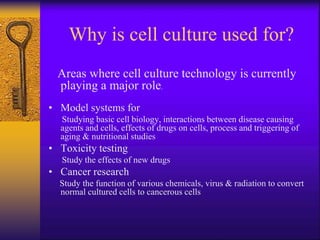 Why is cell culture used for?
Areas where cell culture technology is currently
playing a major role.
• Model systems for
Studying basic cell biology, interactions between disease causing
agents and cells, effects of drugs on cells, process and triggering of
aging & nutritional studies
• Toxicity testing
Study the effects of new drugs
• Cancer research
Study the function of various chemicals, virus & radiation to convert
normal cultured cells to cancerous cells
 
