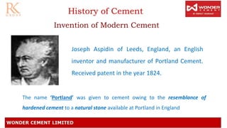 History of Cement
Invention of Modern Cement
Joseph Aspidin of Leeds, England, an English
inventor and manufacturer of Portland Cement.
Received patent in the year 1824.
The name ‘Portland’ was given to cement owing to the resemblance of
hardened cement to a natural stone available at Portland in England
 
