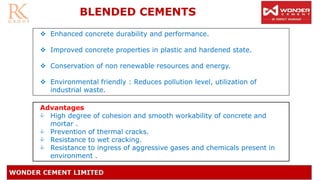 ❖ Enhanced concrete durability and performance.
❖ Improved concrete properties in plastic and hardened state.
❖ Conservation of non renewable resources and energy.
❖ Environmental friendly : Reduces pollution level, utilization of
industrial waste.
BLENDED CEMENTS
Advantages
 High degree of cohesion and smooth workability of concrete and
mortar .
 Prevention of thermal cracks.
 Resistance to wet cracking.
 Resistance to ingress of aggressive gases and chemicals present in
environment .
 