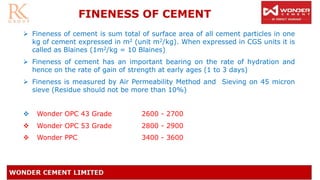 FINENESS OF CEMENT
➢ Fineness of cement is sum total of surface area of all cement particles in one
kg of cement expressed in m2 (unit m2/kg). When expressed in CGS units it is
called as Blaines (1m2/kg = 10 Blaines)
➢ Fineness of cement has an important bearing on the rate of hydration and
hence on the rate of gain of strength at early ages (1 to 3 days)
➢ Fineness is measured by Air Permeability Method and Sieving on 45 micron
sieve (Residue should not be more than 10%)
❖ Wonder OPC 43 Grade 2600 - 2700
❖ Wonder OPC 53 Grade 2800 - 2900
❖ Wonder PPC 3400 - 3600
 