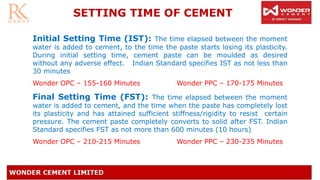 Initial Setting Time (IST): The time elapsed between the moment
water is added to cement, to the time the paste starts losing its plasticity.
During initial setting time, cement paste can be moulded as desired
without any adverse effect. Indian Standard specifies IST as not less than
30 minutes
Wonder OPC – 155-160 Minutes Wonder PPC – 170-175 Minutes
Final Setting Time (FST): The time elapsed between the moment
water is added to cement, and the time when the paste has completely lost
its plasticity and has attained sufficient stiffness/rigidity to resist certain
pressure. The cement paste completely converts to solid after FST. Indian
Standard specifies FST as not more than 600 minutes (10 hours)
Wonder OPC – 210-215 Minutes Wonder PPC – 230-235 Minutes
SETTING TIME OF CEMENT
 