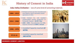 History of Cement in India
Indus Valley Civilization – Use of some kind of cementing materials
• Portland cement was first manufactured
near Madras, which ultimately ceased
operations in 1912.
1904 - 1912
• India Cement Co. Ltd installed
uninterrupted cement production at
Porbander, Gujarat – 20 MT / Day
• 1940 – 1946 – No production. By 1948,
Capacity reached to 3 MMT / Annum
1914 - 1948
• Installed Capacity reached 22
MTPA
1948 - 1978
• Installed capacity reached
380 MTPA
FY15-16
 