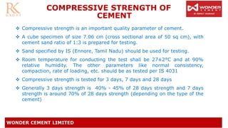 ❖ Compressive strength is an important quality parameter of cement.
❖ A cube specimen of size 7.06 cm (cross sectional area of 50 sq cm), with
cement sand ratio of 1:3 is prepared for testing.
❖ Sand specified by IS (Ennore, Tamil Nadu) should be used for testing.
❖ Room temperature for conducting the test shall be 27±2°C and at 90%
relative humidity. The other parameters like normal consistency,
compaction, rate of loading, etc. should be as tested per IS 4031
❖ Compressive strength is tested for 3 days, 7 days and 28 days
❖ Generally 3 days strength is 40% - 45% of 28 days strength and 7 days
strength is around 70% of 28 days strength (depending on the type of the
cement)
COMPRESSIVE STRENGTH OF
CEMENT
 