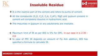 ❖ It is the inactive part of the cement and refers to purity of cement.
❖ All the compounds (C3S, C2S, C3A, C4AF), MgO and gypsum present in
cement will completely dissolve in hydrochloric acid.
❖ The impurities in gypsum or any adulterants are insoluble.
❖ Maximum limit of IR as per BIS is 5% for OPC, in our case it is 2.30 -
2.6
❖ In case of PPC IR depends on amount of Fly Ash addition, BIS has
specified a formula to calculate IR.
Insoluble Residue
 