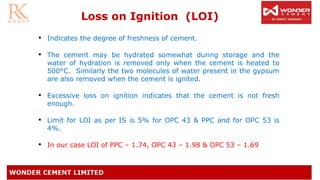 • Indicates the degree of freshness of cement.
• The cement may be hydrated somewhat during storage and the
water of hydration is removed only when the cement is heated to
500°C. Similarly the two molecules of water present in the gypsum
are also removed when the cement is ignited.
• Excessive loss on ignition indicates that the cement is not fresh
enough.
• Limit for LOI as per IS is 5% for OPC 43 & PPC and for OPC 53 is
4%.
• In our case LOI of PPC – 1.74, OPC 43 – 1.98 & OPC 53 – 1.69
Loss on Ignition (LOI)
 