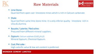 Raw Materials
 Lime Stone:
Quarried from open cast limestone mines which is rich in Calcium carbonate
 Shale:
Quarried from same lime stone mine. It is only inferior quality limestone rich in
silica & alumina.
 Bauxite / Laterite / Red ochre:
Procured from different mineral suppliers.
 Gypsum: Calcium sulphate (CaSO42H2O)
Mineral Gypsum, Chemical Gypsum.
 Coal /Pet coke :
High calorific value & low ash content is preferred.
 