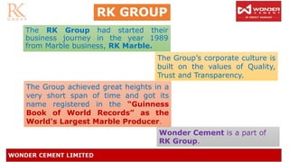 RK GROUP
The RK Group had started their
business journey in the year 1989
from Marble business, RK Marble.
The Group achieved great heights in a
very short span of time and got its
name registered in the “Guinness
Book of World Records” as the
World's Largest Marble Producer.
The Group’s corporate culture is
built on the values of Quality,
Trust and Transparency.
Wonder Cement is a part of
RK Group.
 