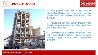 PRE-HEATER
➢ The powder raw mix is fed into 6
stage Pre-Heater from top and the hot
gases from kiln enters Pre-heater from
bottom.
➢ Powdered raw mix which travels from
top to bottom, comes in contact with hot
air in the Cyclones.
➢ Utilization of all waste hot gases from
Kiln and Cooler, taking place through
modern age Waste Heat Recovery
System.
 