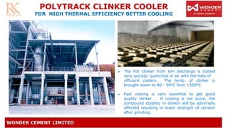 ➢ The hot clinker from kiln discharge is cooled
very quickly/ quenched in air with the help of
efficient coolers. The temp. of clinker is
brought down to 80 - 90oC from 1350oC.
➢ Fast cooling is very essential to get good
quality clinker . If cooling is not quick, the
compound stability in clinker will be adversely
affected resulting in lower strength of cement
after grinding.
POLYTRACK CLINKER COOLER
FOR HIGH THERMAL EFFICIENCY BETTER COOLING
 